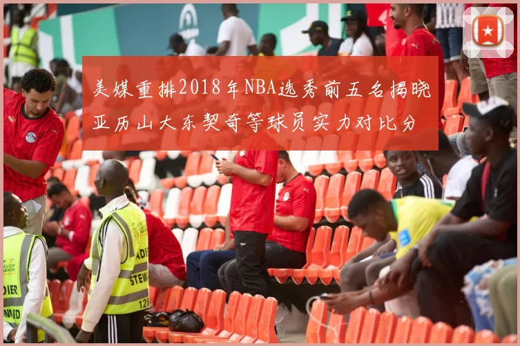 美媒重排2018年NBA选秀前五名揭晓亚历山大东契奇等球员实力对比分析