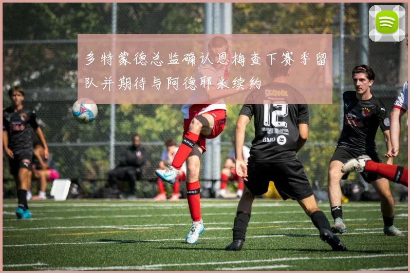 多特蒙德总监确认恩梅查下赛季留队并期待与阿德耶米续约