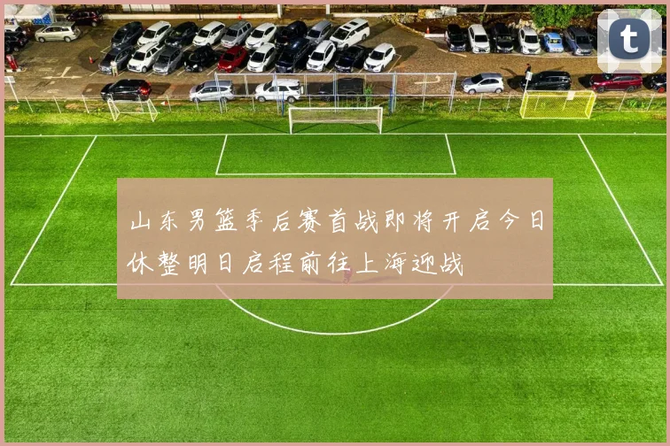 山东男篮季后赛首战即将开启今日休整明日启程前往上海迎战