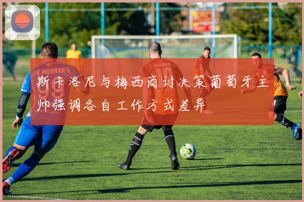 斯卡洛尼与梅西商讨决策葡萄牙主帅强调各自工作方式差异