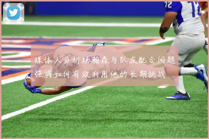 媒体人分析杨瀚森与队友配合问题强调如何有效利用他的长期挑战