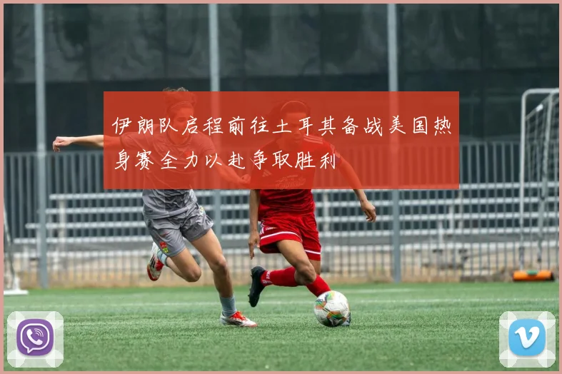 伊朗队启程前往土耳其备战美国热身赛全力以赴争取胜利
