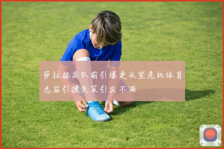 萨拉赫离队前引爆更衣室危机体育总监引援失策引发不满