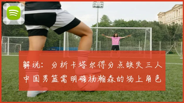 解说：分析卡塔尔得分点缺失三人中国男篮需明确杨瀚森的场上角色