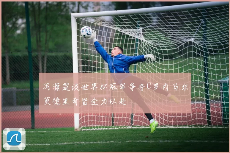 冯潇霆谈世界杯冠军争夺C罗内马尔莫德里奇皆全力以赴