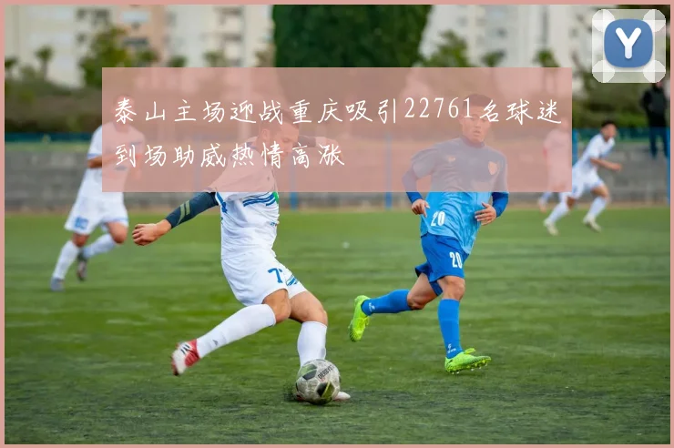 泰山主场迎战重庆吸引22761名球迷到场助威热情高涨