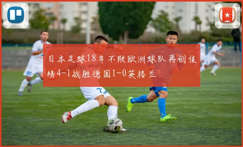 日本足球18年不败欧洲球队再创佳绩4-1战胜德国1-0英格兰