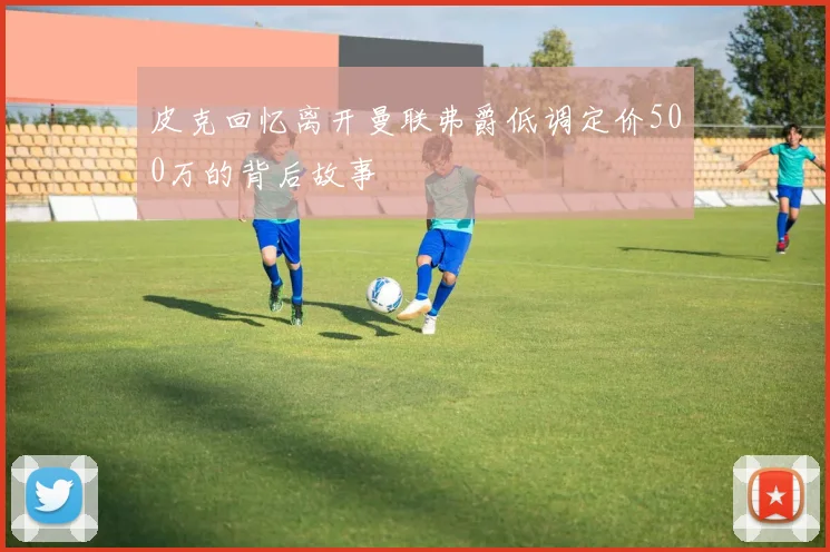 皮克回忆离开曼联弗爵低调定价500万的背后故事