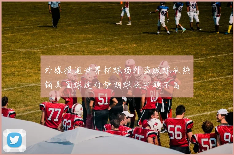 外媒报道世界杯球场外盗版球衣热销美国球迷对伊朗球衣兴趣不高