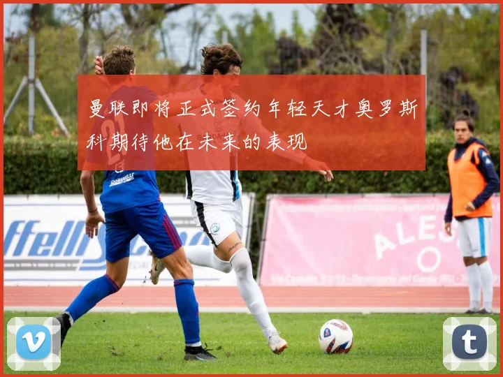 曼联即将正式签约年轻天才奥罗斯科期待他在未来的表现