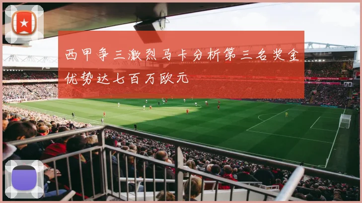 西甲争三激烈马卡分析第三名奖金优势达七百万欧元
