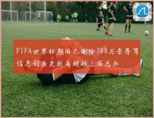 FIFA世界杯期间已删除388万条辱骂信息创历史新高超越上届总和