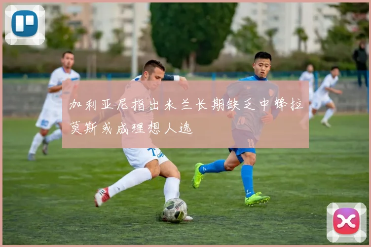 加利亚尼指出米兰长期缺乏中锋拉莫斯或成理想人选