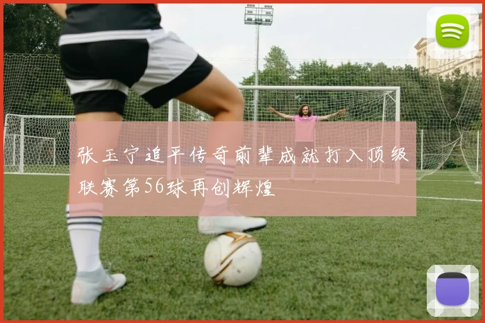 张玉宁追平传奇前辈成就打入顶级联赛第56球再创辉煌