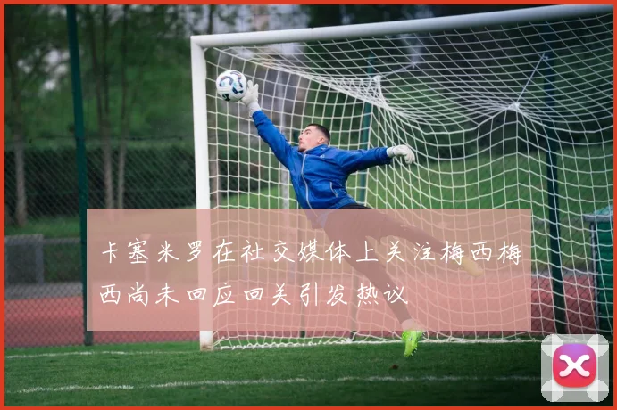 卡塞米罗在社交媒体上关注梅西梅西尚未回应回关引发热议