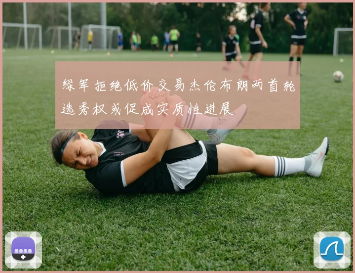 绿军拒绝低价交易杰伦布朗两首轮选秀权或促成实质性进展