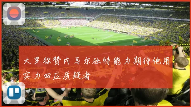大罗称赞内马尔独特能力期待他用实力回应质疑者