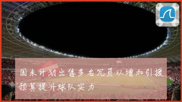 国米计划出售多名冗员以增加引援预算提升球队实力