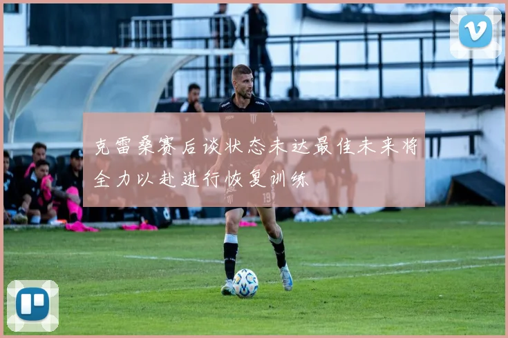 克雷桑赛后谈状态未达最佳未来将全力以赴进行恢复训练