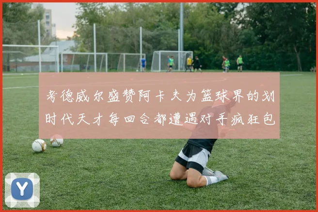 考德威尔盛赞阿卡夫为篮球界的划时代天才每回合都遭遇对手疯狂包夹挑战