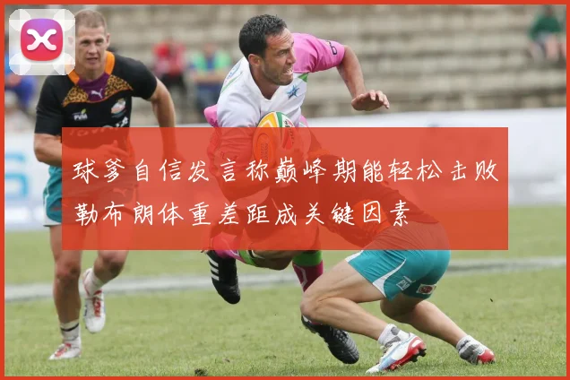 球爹自信发言称巅峰期能轻松击败勒布朗体重差距成关键因素